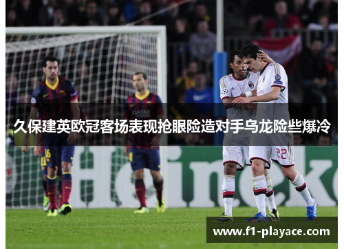 久保建英欧冠客场表现抢眼险造对手乌龙险些爆冷