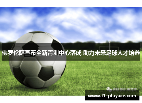 佛罗伦萨宣布全新青训中心落成 助力未来足球人才培养